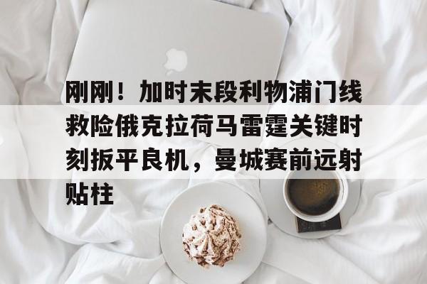 刚刚！加时末段利物浦门线救险俄克拉荷马雷霆关键时刻扳平良机，曼城赛前远射贴柱的简单介绍