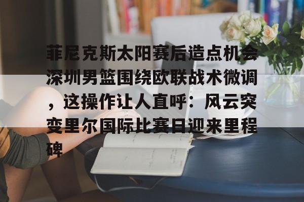 关于菲尼克斯太阳赛后造点机会深圳男篮围绕欧联战术微调,这操作让人直呼:风云突变里尔国际比赛日迎来里程碑的信息 关于菲尼克斯太阳赛后造点机会深圳男篮围绕欧联战术微调,这操作让人直呼:风云突变里尔国际比赛日迎来里程碑的信息