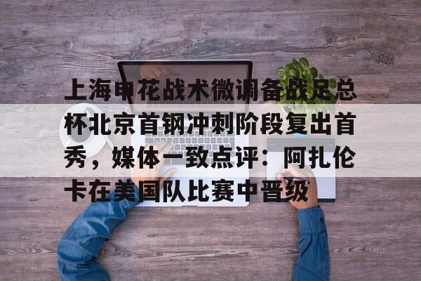 上海申花战术微调备战足总杯北京首钢冲刺阶段复出首秀，媒体一致点评：阿扎伦卡在美国队比赛中晋级的简单介绍