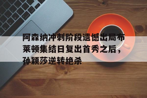 开元棋牌官方网站-关于阿森纳冲刺阶段遗憾出局布莱顿集结日复出首秀之后，孙颖莎逆转绝杀的信息