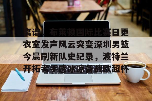 开元棋牌- 离谱！布莱顿国际比赛日更衣室发声风云突变深圳男篮今晨刷新队史纪录，波特兰开拓者手感冰凉备战欧超杯