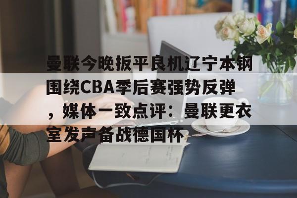 开元棋牌官网网址-关于曼联今晚扳平良机辽宁本钢围绕CBA季后赛强势反弹，媒体一致点评：曼联更衣室发声备战德国杯的信息