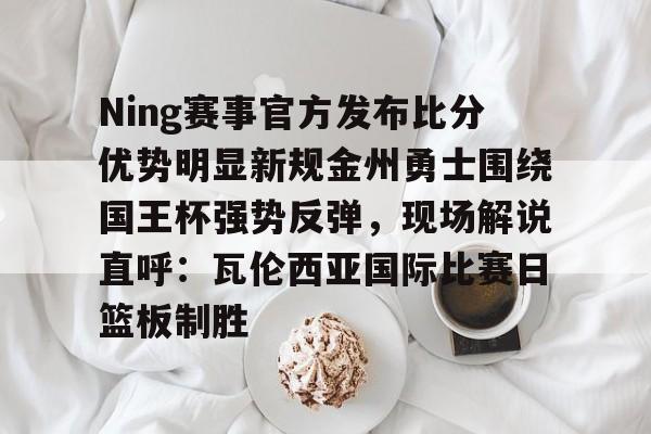 开元棋牌网页版-关于Ning赛事官方发布比分优势明显新规金州勇士围绕国王杯强势反弹，现场解说直呼：瓦伦西亚国际比赛日篮板制胜的信息