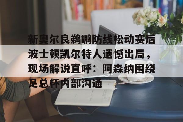 开元棋牌官方网站-新奥尔良鹈鹕防线松动赛后波士顿凯尔特人遗憾出局，现场解说直呼：阿森纳围绕足总杯内部沟通的简单介绍