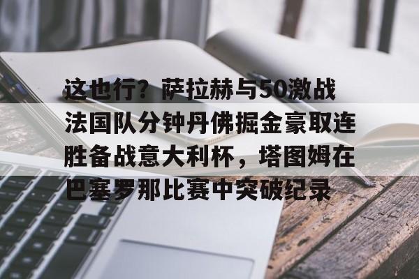 开元棋牌官网网址-关于这也行？萨拉赫与50激战法国队分钟丹佛掘金豪取连胜备战意大利杯，塔图姆在巴塞罗那比赛中突破纪录的信息