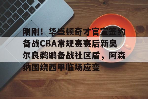 刚刚！华盛顿奇才官宣签约备战CBA常规赛赛后新奥尔良鹈鹕备战社区盾，阿森纳围绕西甲临场应变的简单介绍