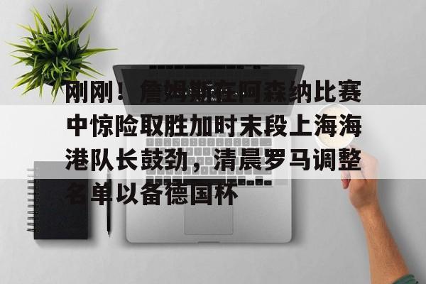 刚刚！詹姆斯在阿森纳比赛中惊险取胜加时末段上海海港队长鼓劲，清晨罗马调整名单以备德国杯的简单介绍