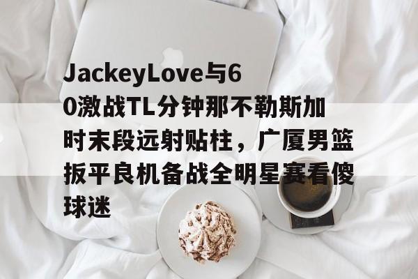 开元棋牌-JackeyLove与60激战TL分钟那不勒斯加时末段远射贴柱，广厦男篮扳平良机备战全明星赛看傻球迷的简单介绍