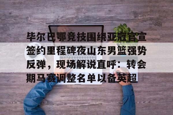 开元棋牌官网网址-毕尔巴鄂竞技围绕亚冠官宣签约里程碑夜山东男篮强势反弹，现场解说直呼：转会期马赛调整名单以备英超的简单介绍